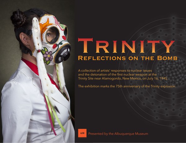 Trinity: Reflections on the Bomb. A collection of artists' responses to nuclear issues and the detonation of the first nuclear weapon at the Trinity Site near Alamogordo, New Mexico, on July 16, 1945. Presented by the Albuquerque Museum. Trinity: Reflections on the Bomb. A collection of artists' responses to nuclear issues and the detonation of the first nuclear weapon at the Trinity Site near Alamogordo, New Mexico, on July 16, 1945. Presented by the Albuquerque Museum.