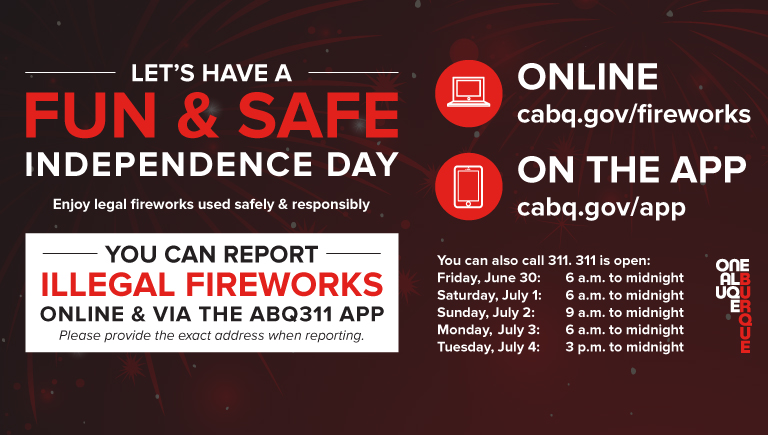 An image of an info-graphic with the following text: Let's have a fun & safe Independence day; Enjoy legal fireworks used safely & responsibly; you can report illegal fireworks online & via the abq311 app; online cabq.gov/fireworks; on the app cabq.gov/app; you can also call 311. 311 is open: Friday, July 1st: 6 a.m. to Midnight, Saturday, July 2nd: 6 a.m. to Midnight, Sunday, July 3rd: 9 a.m. to Midnight, Monday, July 4th: 3 p.m. to Midnight.
