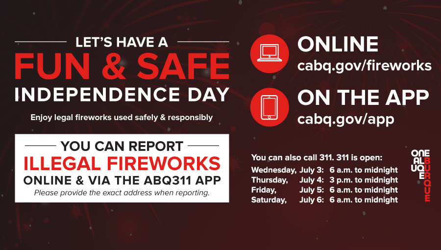 An info-graphic with the following text: Let's have a fun & safe Independence day; Enjoy legal fireworks used safely & responsibly; you can report illegal fireworks online & via the abq311 app; online cabq.gov/fireworks; on the app cabq.gov/app; you can also call 311. 311 is open: Friday, June 30: 6 a.m. to midnight, Saturday, July 1: 6 a.m. to midnight, Sunday, July 2: 9 a.m. to midnight, Monday, July 3: 6 a.m. to midnight, Tuesday, July 4: 3 p.m. to midnight