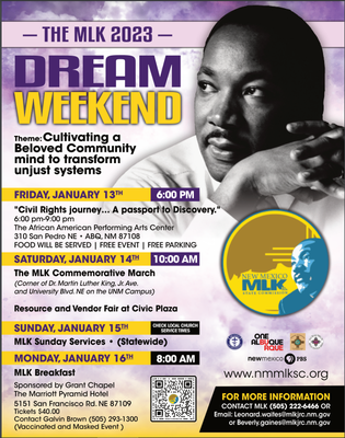 A poster for all the events on MLK Jr. Weekend in 2023. Features a black and white photo of Martin Luther King Jr. Event details: Theme: Cultivating a Beloved Community Mind to Transform Unjust Systems  Friday, January 13 | 6 p.m. "Civil Rights Journey... A Passport to Discovery." The African American Performing Arts Center 310 San Pedro NE, 87108 Food will be served  Saturday, January 14 | 10 a.m. The MLK Commemorative March Corner of Dr. Martin Luther King Jr. and University on the UNM Campus Resource and Vendor Fair at Civic Plaza  Sunday, January 15 MLK Sunday Services (Statewide)  Monday, January 16 | 8 a.m. MLK Breakfast Sponsored by Grant Chapel The Marriott Pyramid Hotel | 5151 San Francisco NE, 87109 Tickets $40 | Contact Galvin Brown 505-293-1300 | Vaccinated and Masked Event  For More Information: nmmlksc.org 505-222-6466 leonard.waites@mlkjrc.nm.gov beverly.gaines@mlkjrc.nm.gov