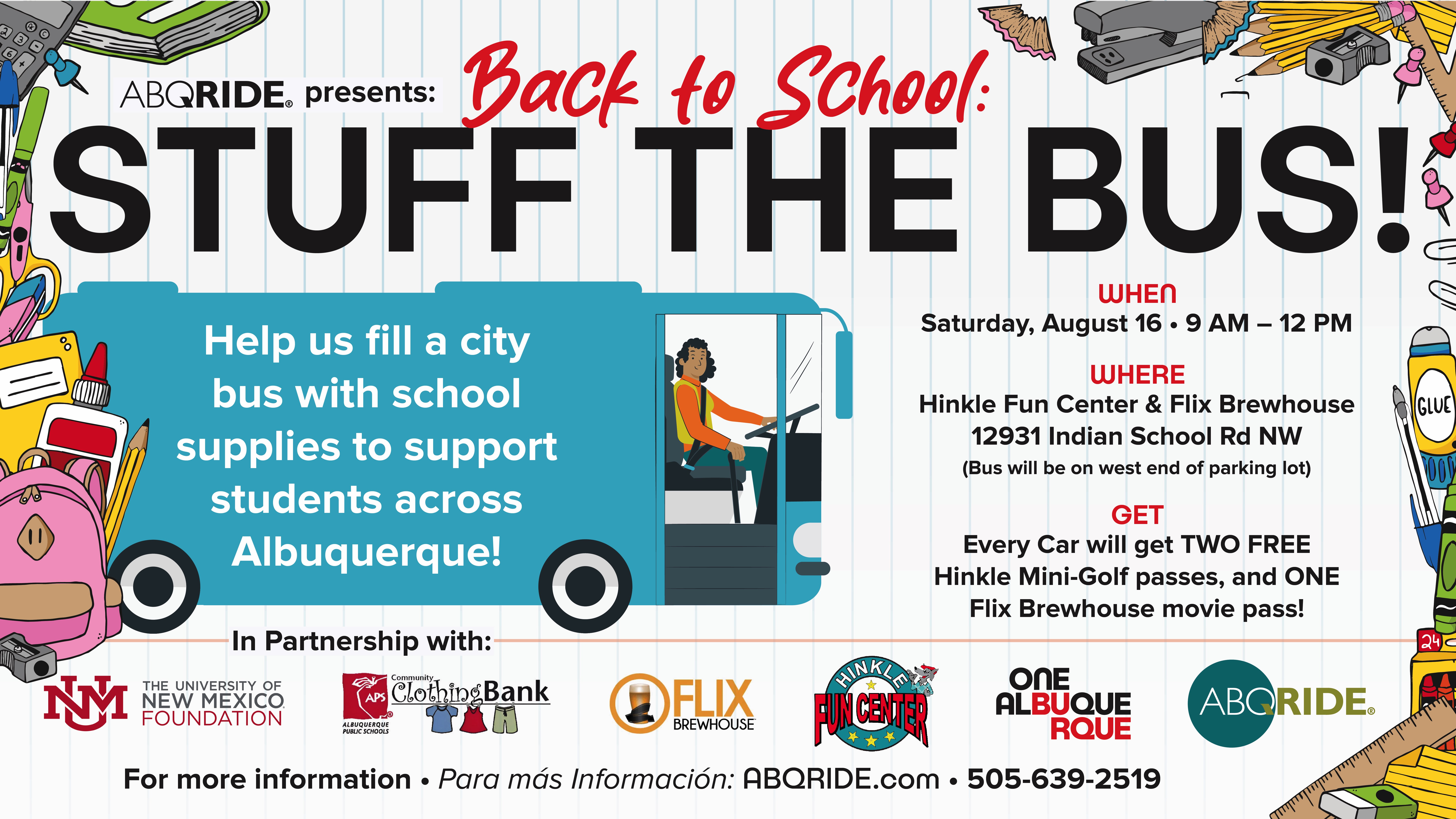 Back to School: stuff the bus. When - Saturday August 16, 2025. Where - Hinkle Fun Center & Flix Brewhouse Parking Lot 12931 Indian School Rd. NW. Get - Every car will get 2 free Hinkle mini golf passes and 1 Flix movie pass. Help us fill a City bus with school supplies to support students across Albuquerque. For more information abqride.com 505-639-2519. In partnership with Hinkle Fun Center, University or New Mexico Foundation, Flix Brew House, APS, Community Clothing Bank, the City of Albuquerque, and ABQ Ride.